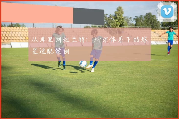 从库里到杜兰特：科尔体系下的球星适配案例