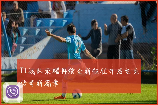 T1战队荣耀再续全新征程开启电竞传奇新篇章