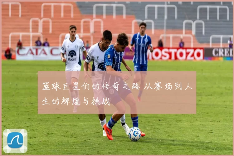 篮球巨星们的传奇之路 从赛场到人生的辉煌与挑战