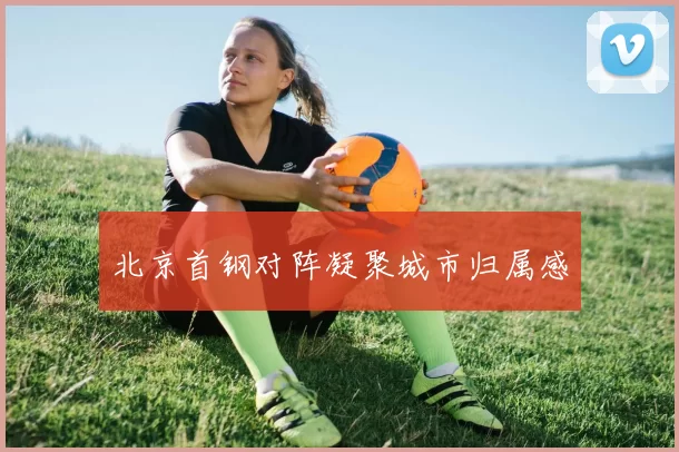 北京首钢对阵凝聚城市归属感