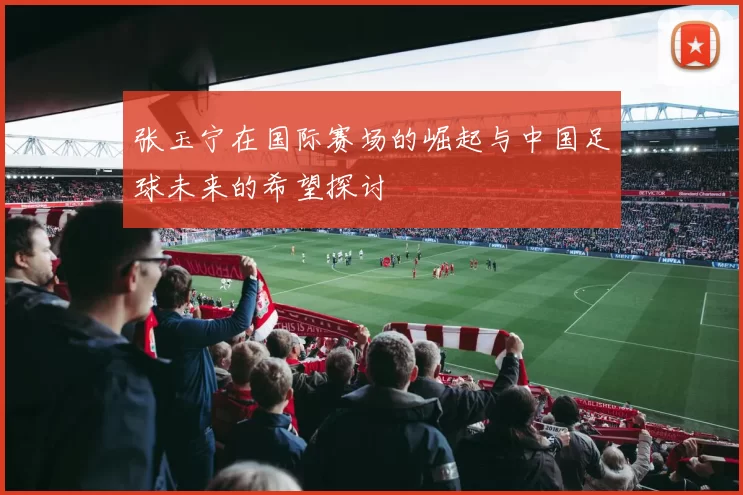 张玉宁在国际赛场的崛起与中国足球未来的希望探讨
