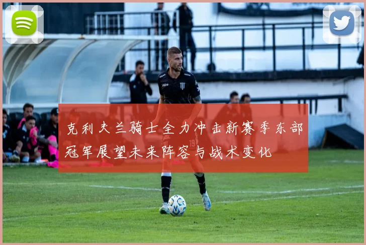 克利夫兰骑士全力冲击新赛季东部冠军展望未来阵容与战术变化