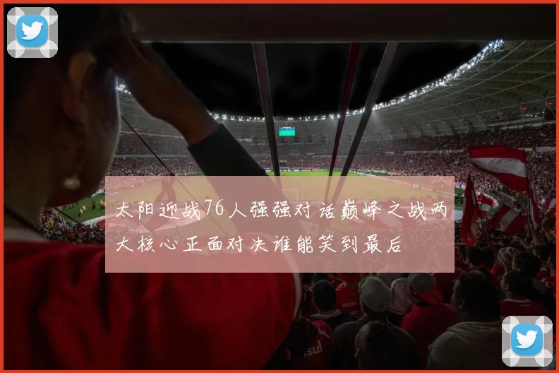 太阳迎战76人强强对话巅峰之战两大核心正面对决谁能笑到最后