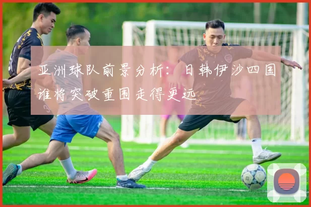 亚洲球队前景分析：日韩伊沙四国谁将突破重围走得更远
