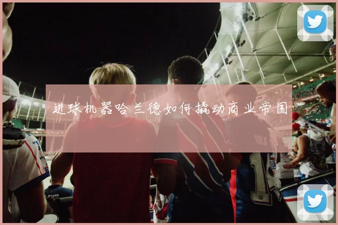 进球机器哈兰德如何撬动商业帝国
