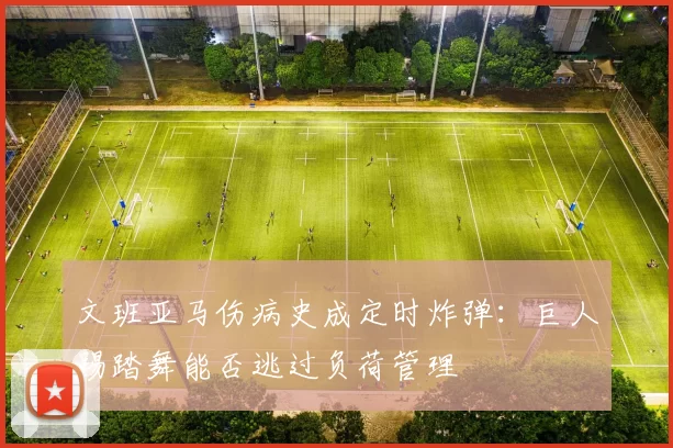 文班亚马伤病史成定时炸弹：巨人踢踏舞能否逃过负荷管理