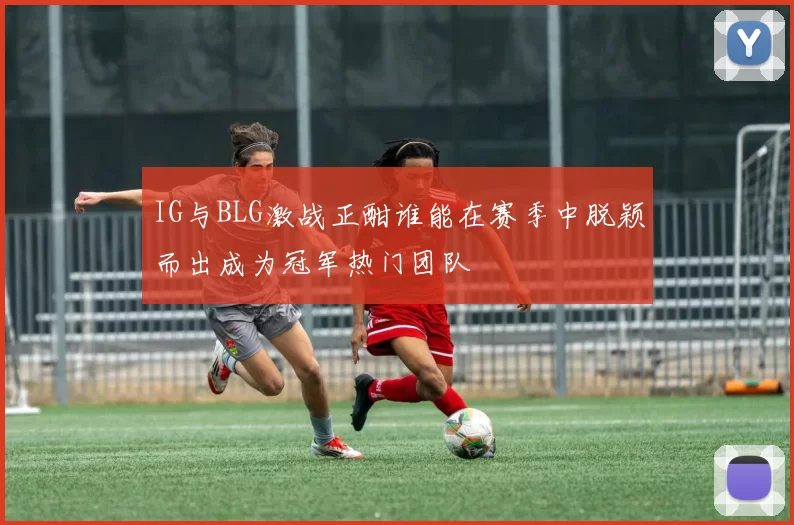 IG与BLG激战正酣谁能在赛季中脱颖而出成为冠军热门团队