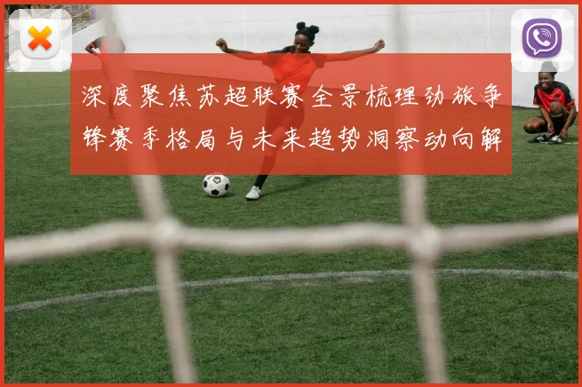 深度聚焦苏超联赛全景梳理劲旅争锋赛季格局与未来趋势洞察动向解