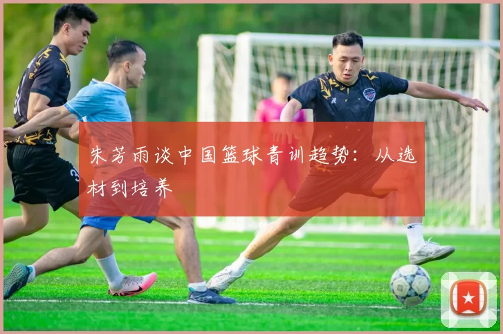 朱芳雨谈中国篮球青训趋势：从选材到培养