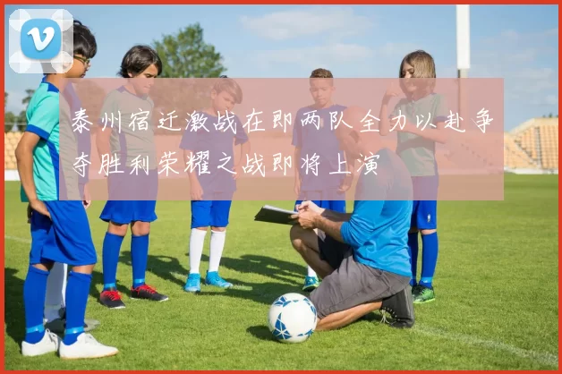 泰州宿迁激战在即两队全力以赴争夺胜利荣耀之战即将上演