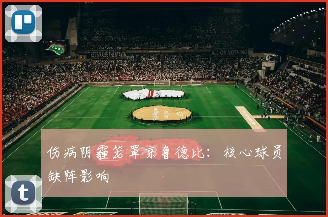 伤病阴霾笼罩京鲁德比：核心球员缺阵影响