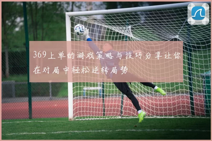 369上单的游戏策略与技巧分享让你在对局中轻松逆转局势