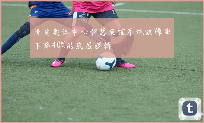 济南奥体中心智慧场馆系统故障率下降40%的底层逻辑
