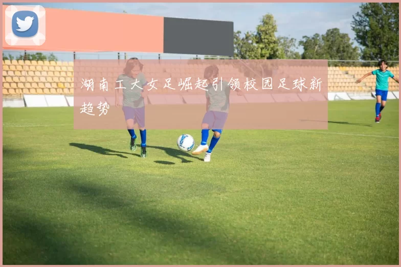 湖南工大女足崛起引领校园足球新趋势