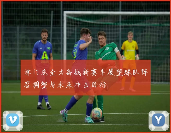 津门虎全力备战新赛季展望球队阵容调整与未来冲击目标
