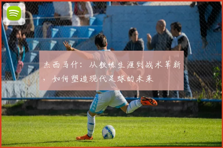 杰西马什：从教练生涯到战术革新，如何塑造现代足球的未来