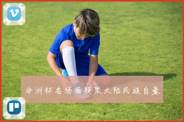 非洲杯名场面凝聚大陆民族自豪